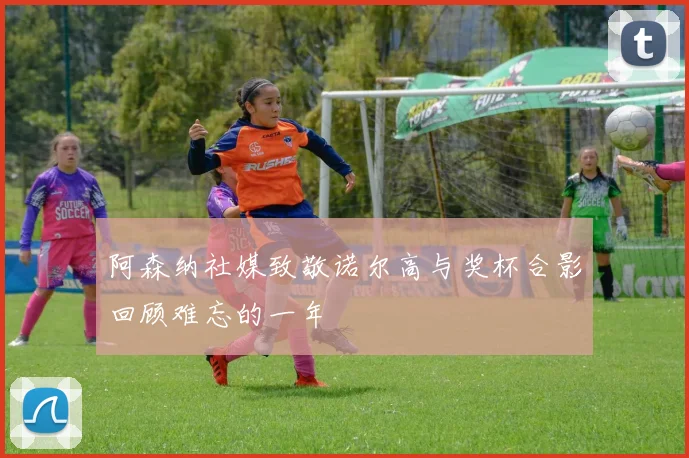 阿森纳社媒致敬诺尔高与奖杯合影回顾难忘的一年