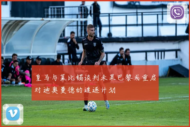 皇马与莱比锡谈判未果巴黎或重启对迪奥曼德的追逐计划